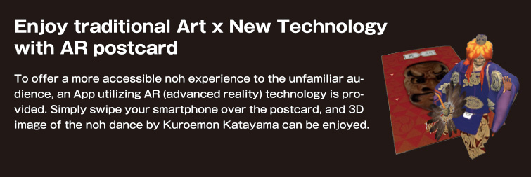 Enjoy traditional Art x New Technology with AR postcard. To offer a more accessible noh experience to the unfamiliar audience, an App utilizing AR (advanced reality) technology is provided. Simply swipe your smartphone over the postcard, and 3D image of the noh dance by Kuroemon Katayama can be enjoyed.